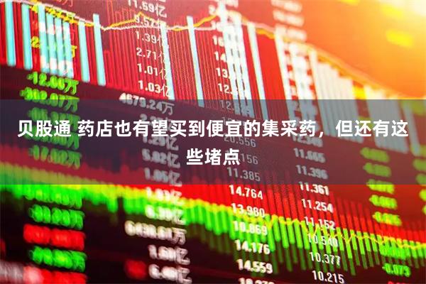 贝股通 药店也有望买到便宜的集采药，但还有这些堵点