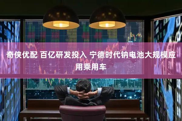 奇侠优配 百亿研发投入 宁德时代钠电池大规模应用乘用车