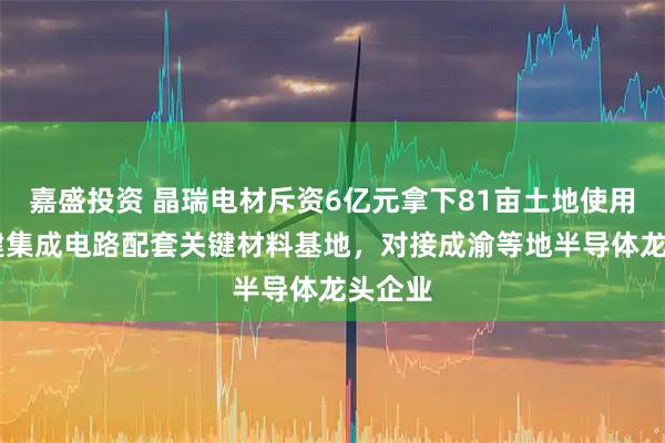 嘉盛投资 晶瑞电材斥资6亿元拿下81亩土地使用权 拟建集成电路配套关键材料基地，对接成渝等地半导体龙头企业