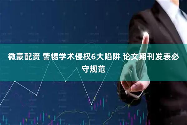 微豪配资 警惕学术侵权6大陷阱 论文期刊发表必守规范
