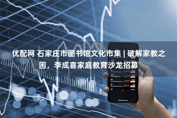 优配网 石家庄市图书馆文化市集 | 破解家教之困，李成喜家庭教育沙龙招募