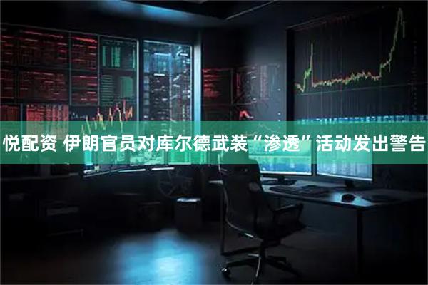 悦配资 伊朗官员对库尔德武装“渗透”活动发出警告