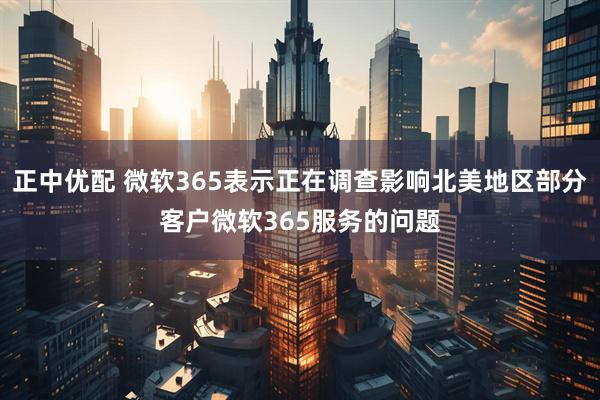 正中优配 微软365表示正在调查影响北美地区部分客户微软365服务的问题