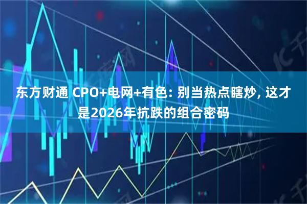 东方财通 CPO+电网+有色: 别当热点瞎炒, 这才是2026年抗跌的组合密码
