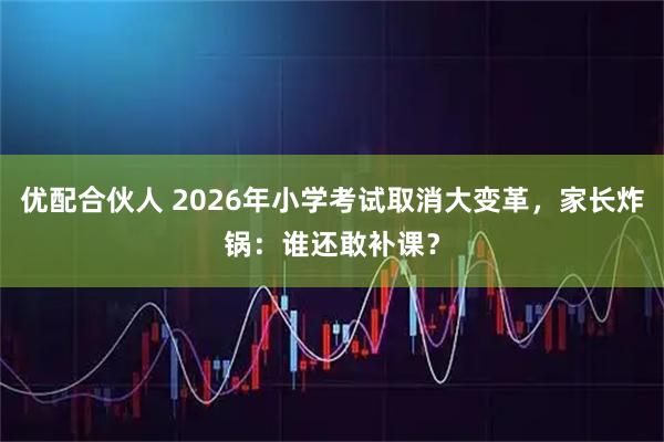 优配合伙人 2026年小学考试取消大变革，家长炸锅：谁还敢补课？