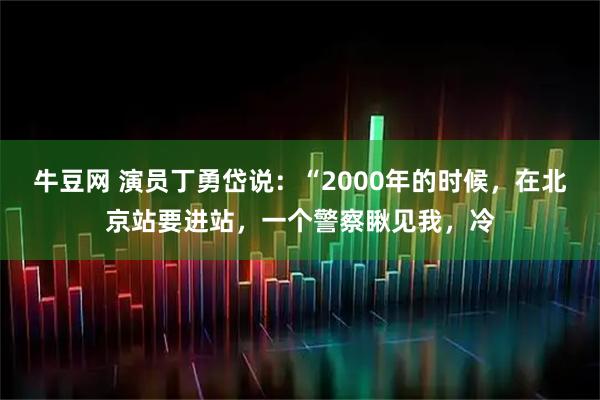 牛豆网 演员丁勇岱说：“2000年的时候，在北京站要进站，一个警察瞅见我，冷