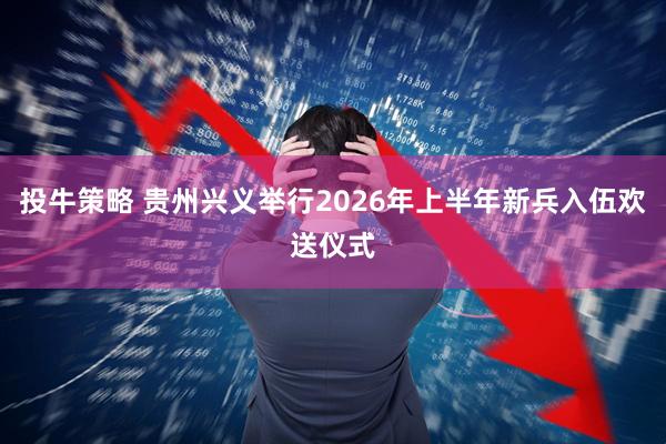 投牛策略 贵州兴义举行2026年上半年新兵入伍欢送仪式