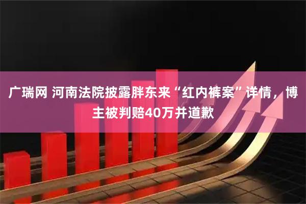 广瑞网 河南法院披露胖东来“红内裤案”详情，博主被判赔40万并道歉