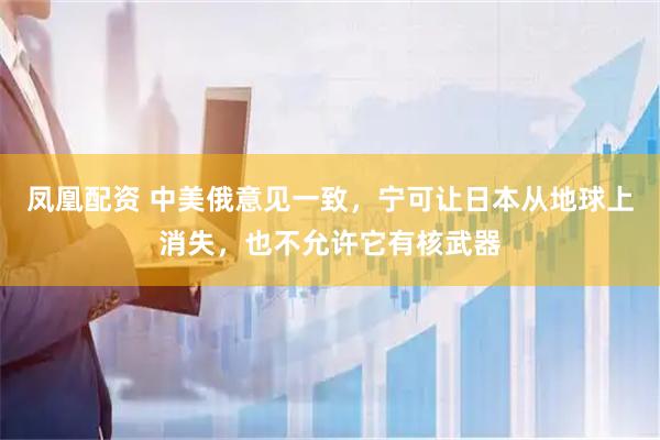 凤凰配资 中美俄意见一致，宁可让日本从地球上消失，也不允许它有核武器