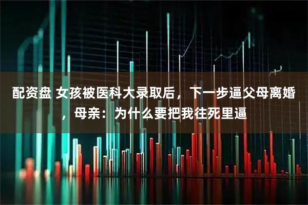 配资盘 女孩被医科大录取后，下一步逼父母离婚，母亲：为什么要把我往死里逼