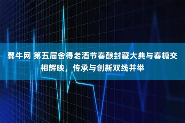 翼牛网 第五届舍得老酒节春酿封藏大典与春糖交相辉映，传承与创新双线并举