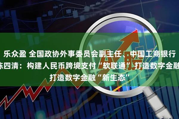乐众盈 全国政协外事委员会副主任、中国工商银行原董事长陈四清：构建人民币跨境支付“软联通” 打造数字金融“新生态”
