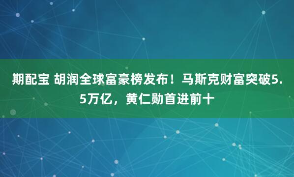 期配宝 胡润全球富豪榜发布！马斯克财富突破5.5万亿，黄仁勋首进前十