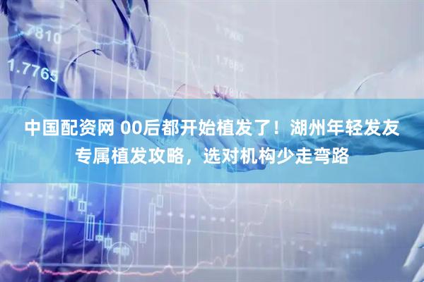 中国配资网 00后都开始植发了！湖州年轻发友专属植发攻略，选对机构少走弯路