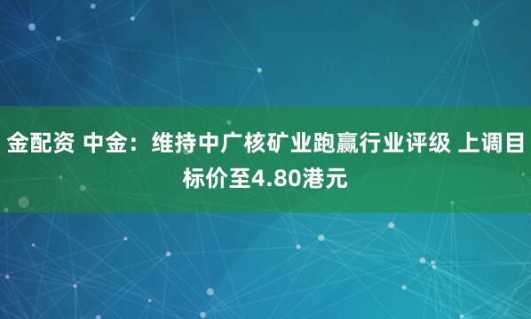 金配资 中金：维持中广核矿业跑赢行业评级 上调目标价至4.80港元