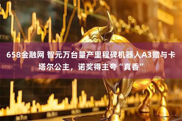658金融网 智元万台量产里程碑机器人A3赠与卡塔尔公主,诺奖得主夸“真香”