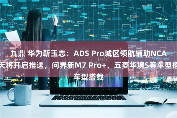 九鼎 华为靳玉志：ADS Pro城区领航辅助NCA今天将开启推送，问界新M7 Pro+、五菱华境S等车型搭载