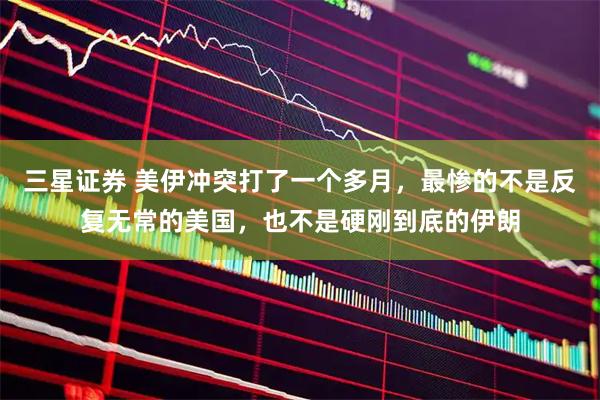 三星证券 美伊冲突打了一个多月，最惨的不是反复无常的美国，也不是硬刚到底的伊朗