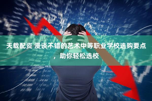 天载配资 漫谈不错的艺术中等职业学校选购要点，助你轻松选校