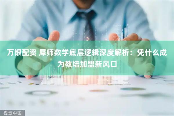 万银配资 犀师数学底层逻辑深度解析：凭什么成为教培加盟新风口