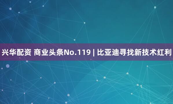 兴华配资 商业头条No.119 | 比亚迪寻找新技术红利