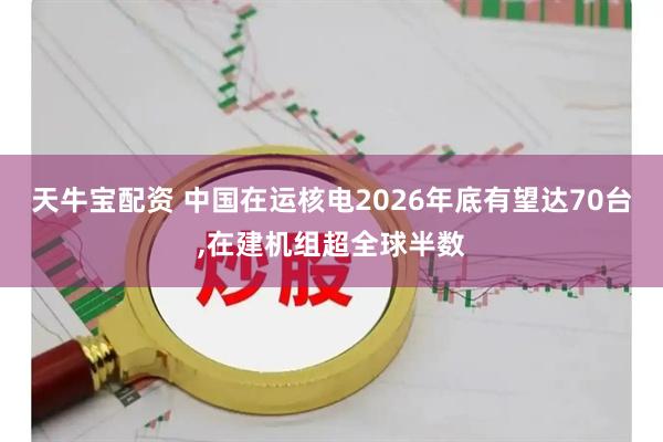 天牛宝配资 中国在运核电2026年底有望达70台,在建机组超全球半数