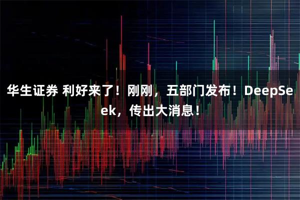 华生证券 利好来了！刚刚，五部门发布！DeepSeek，传出大消息！