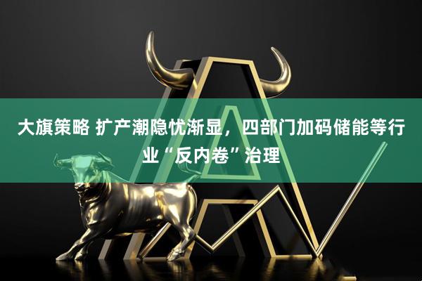 大旗策略 扩产潮隐忧渐显，四部门加码储能等行业“反内卷”治理