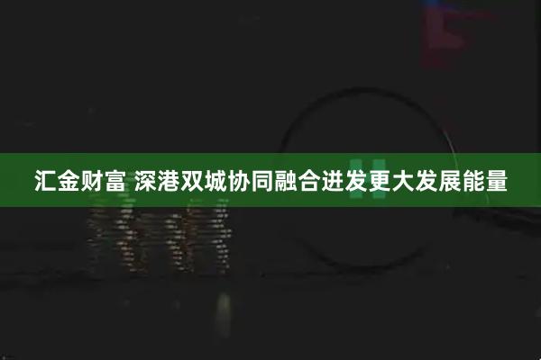 汇金财富 深港双城协同融合迸发更大发展能量