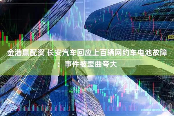 金港赢配资 长安汽车回应上百辆网约车电池故障：事件被歪曲夸大