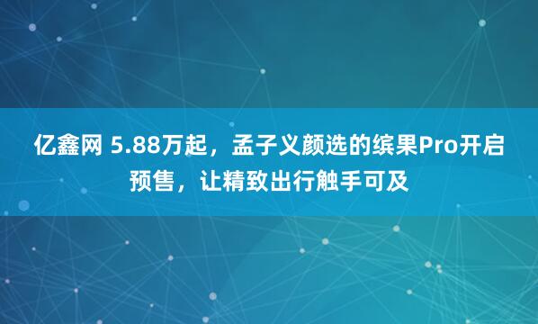 亿鑫网 5.88万起，孟子义颜选的缤果Pro开启预售，让精致出行触手可及