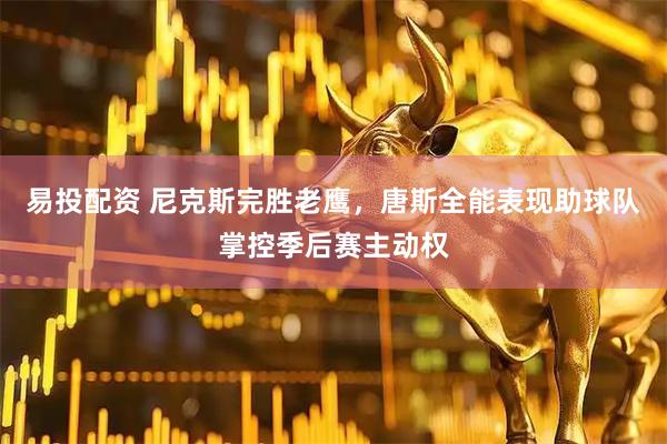 易投配资 尼克斯完胜老鹰，唐斯全能表现助球队掌控季后赛主动权