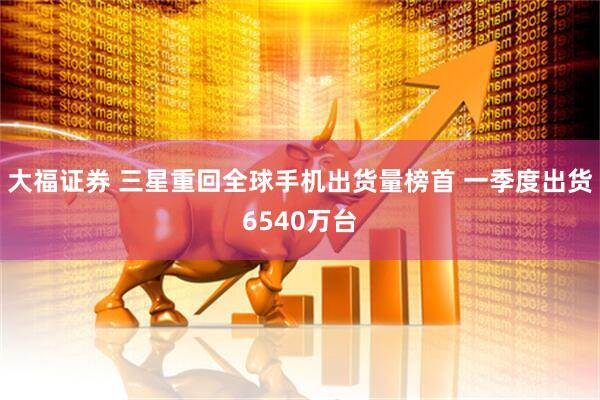 大福证券 三星重回全球手机出货量榜首 一季度出货6540万台