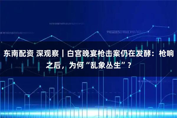 东南配资 深观察｜白宫晚宴枪击案仍在发酵：枪响之后，为何“乱象丛生”？