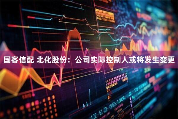 国客信配 北化股份：公司实际控制人或将发生变更