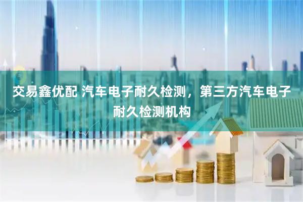 交易鑫优配 汽车电子耐久检测，第三方汽车电子耐久检测机构