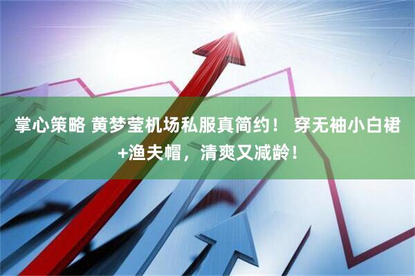 掌心策略 黄梦莹机场私服真简约！ 穿无袖小白裙+渔夫帽，清爽又减龄！