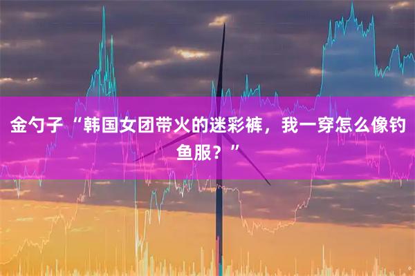 金勺子 “韩国女团带火的迷彩裤，我一穿怎么像钓鱼服？”
