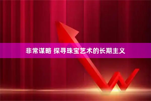 非常谋略 探寻珠宝艺术的长期主义