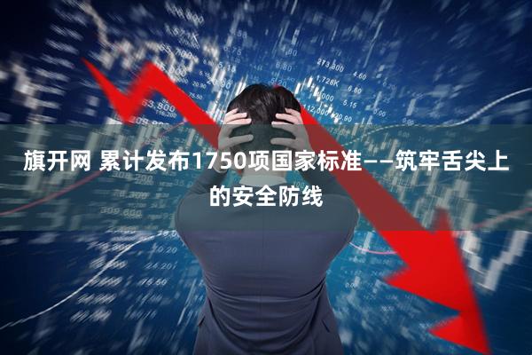 旗开网 累计发布1750项国家标准——筑牢舌尖上的安全防线