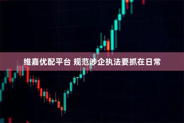 维嘉优配平台 规范涉企执法要抓在日常