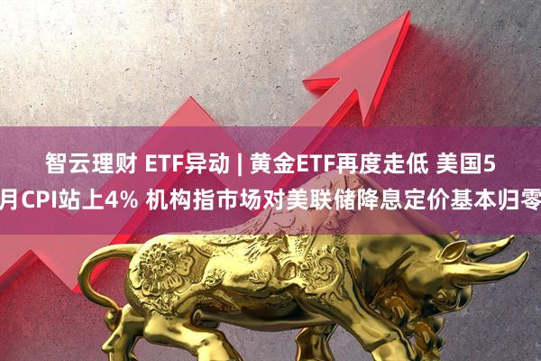 智云理财 ETF异动 | 黄金ETF再度走低 美国5月CPI站上4% 机构指市场对美联储降息定价基本归零