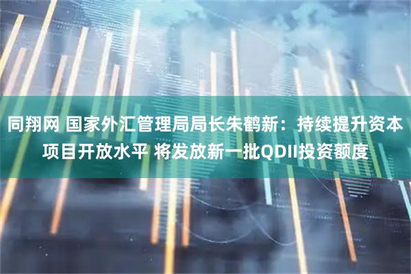 同翔网 国家外汇管理局局长朱鹤新：持续提升资本项目开放水平 将发放新一批QDII投资额度