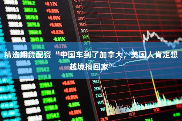 精选期货配资 “中国车到了加拿大，美国人肯定想越境搞回家”