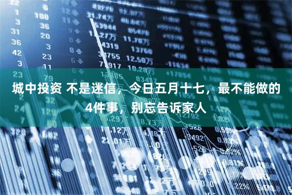 城中投资 不是迷信，今日五月十七，最不能做的4件事，别忘告诉家人