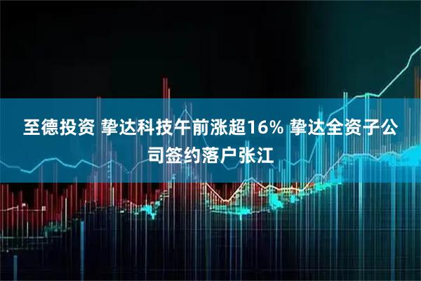 至德投资 挚达科技午前涨超16% 挚达全资子公司签约落户张江