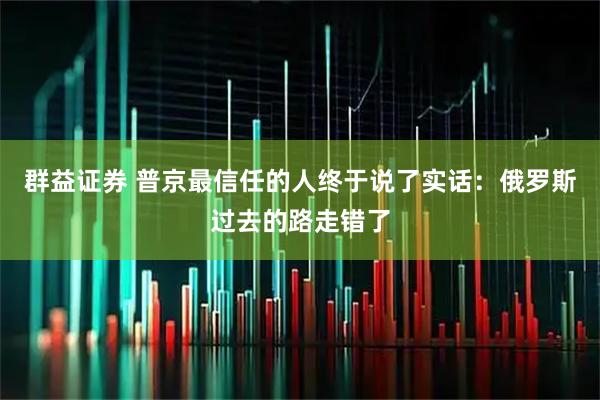 群益证券 普京最信任的人终于说了实话：俄罗斯过去的路走错了