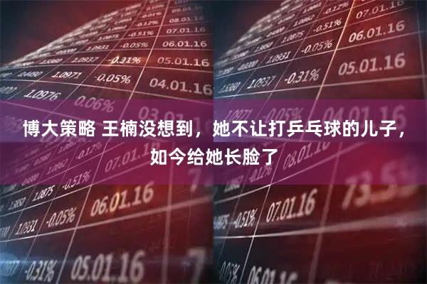 博大策略 王楠没想到，她不让打乒乓球的儿子，如今给她长脸了