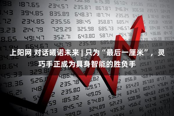 上阳网 对话曦诺未来 | 只为“最后一厘米”，灵巧手正成为具身智能的胜负手