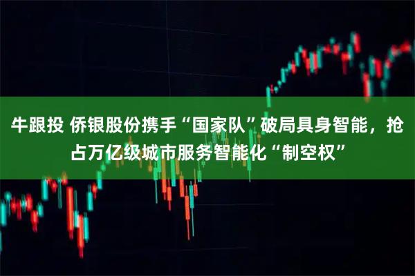 牛跟投 侨银股份携手“国家队”破局具身智能，抢占万亿级城市服务智能化“制空权”